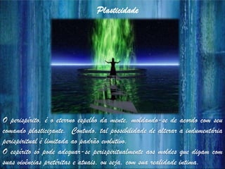 O perispírito, é o eterrno espelho da mente, moldando-se de acordo com seu
comando plasticizante. Contudo, tal possibilidade de alterar a indumentária
perispiritual é limitada ao padrão evolutivo.
O espírito só pode adequar-se perispiritualmente aos moldes que digam com
suas vivências pretéritas e atuais, ou seja, com sua realidade intima.
Plasticidade
 