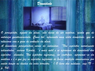 O perispírito, agente da alma, não deixa de ser matéria, ainda que de
natureza quintessenciada. Como tal, apresenta uma certa densidade, que se
relaciona com o grau de evolução da alma.
A densidade perispirítica varia de indivíduo. “Nos espíritos moralmente
adiantados” escreve Kardec, “é mais sutil e se aproxima da densidade dos
espíritos elevados. Nos espíritos inferiores, ao contrário, aproxima-se da
matéria e é o que faz os espíritos inferiores de baixa condição conservarem por
muito tempo as ilusões da vida terrestre.” ( O livro dos médiuns, cap.IV –
p. 94).
Densidade
 