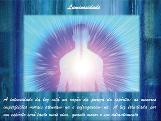 A intensidade da luz está na razão da pureza do espírito: as menores
imperfeições morais atenuam-na e enfraquecem-na. A luz irradiada por
um espírito será tanto mais viva, quanto maior o seu adiantamento
Luminosidade
 
