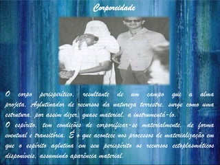 Corporeidade
O corpo perispirítico, resultante de um campo que a alma
projeta, Aglutinador de recursos da natureza terrestre, surge como uma
estrutura, por assim dizer, quase material, a instrumentá-lo.
O espírito, tem condições de corporificar-se materialmente, de forma
eventual e transitória. É o que acontece nos processos de materialização em
que o espírito aglutina em seu perispírito os recursos ectoplasmáticos
disponíveis, assumindo aparência material.
 
