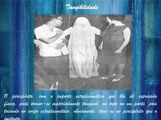 Tangibilidade
O perispírito, com o suporte ectoplasmático que lhe dê expressão
física, pode tornar-se materialmente tangível, no topo ou em parte, pois
tocando no corpo ectoplasmático, obviamente, toca-se no perispírito que o
 