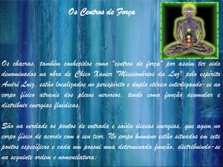 Os chacras, também conhecidos como "centros de força" por assim ter sido
denominados na obra de Chico Xavier "Missionários da Luz" pelo espírito
André Luiz, estão localizados no perispírito e duplo etérico interligando-se ao
corpo físico através dos plexos nervosos, tendo como função acumular e
distribuir energias fluídicas.
São na verdade os pontos de entrada e saída dessas energias, que agem no
corpo físico de acordo com o seu teor. No corpo humano estão situados em sete
pontos específicos e cada um possui uma determinada função, distribuindo-se
na seguinte ordem e nomenclatura:
Os Centros de Força
 