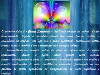 O primeiro deles é o Centro Coronário – localizado no topo da cabeça, de cor
branco/violeta, ligado à glândula pineal tem como função: sediar a
consciência do espírito, nos liga com o plano espiritual, supervisiona outros
centros vitais e também é um assimilador das energias solares.
“...transmitindo aos demais centros da alma os reflexos vivos de nossos
sentimentos, ideias, e ações, tanto quanto esses mesmos
centros, interdependentes entre si, imprimem semelhantes reflexos nos órgãos e
demais implementos de nossa constituição particular, plasmando em nós
próprios os efeitos agradáveis ou desagradáveis de nossa influência e
conduta.”.
 
