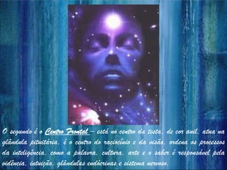 O segundo é o Centro Frontal – está no centro da testa, de cor anil, atua na
glândula pituitária, é o centro do raciocínio e da visão, ordena os processos
da inteligência, como a palavra, cultura, arte e o saber é responsável pela
vidência, intuição, glândulas endócrinas e sistema nervoso.
 