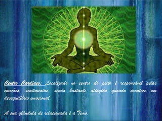 Centro Cardíaco: Localizado no centro do peito é responsável pelas
emoções, sentimentos, sendo bastante atingido quando acontece um
desequilíbrio emocional.
A sua glândula de relacionada é a Timo.
 
