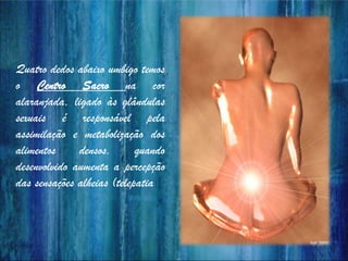 Quatro dedos abaixo umbigo temos
o Centro Sacro na cor
alaranjada, ligado às glândulas
sexuais é responsável pela
assimilação e metabolização dos
alimentos densos, quando
desenvolvido aumenta a percepção
das sensações alheias (telepatia).
 