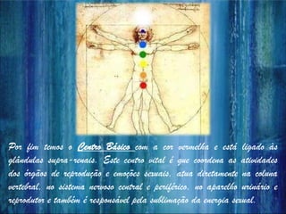 Por fim temos o Centro Básico com a cor vermelha e está ligado às
glândulas supra-renais. Este centro vital é que coordena as atividades
dos órgãos de reprodução e emoções sexuais, atua diretamente na coluna
vertebral, no sistema nervoso central e periférico, no aparelho urinário e
reprodutor e também é responsável pela sublimação da energia sexual.
 