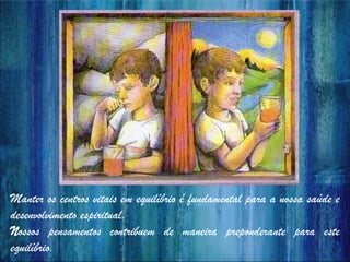 Manter os centros vitais em equilíbrio é fundamental para a nossa saúde e
desenvolvimento espiritual.
Nossos pensamentos contribuem de maneira preponderante para este
equilíbrio.
 