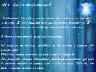 135 a - Qual é a natureza desse liame?
Semimaterial: Quer dizer, um meio termo entre a natureza do Espírito
e do corpo. E isso é necessário para que eles possam comunicar-se. É
por meio desse liame que o espírito age sobre a matéria, e vice-versa.
O homem é assim formado de três partes essenciais:
1)O corpo ou ser material, semelhante ao dos animais e animado pelo
princípio vital;
2)A alma, espírito encarnado, do qual o corpo é a habitação;
3)O perispírito, principio intermediário, substância semimaterial, que serve
de primeiro envoltório ao espírito e une a alma ao corpo. Tais são, um
fruto, a semente, a polpa e a casca.
 