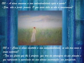 150 – A alma conserva a sua individualidade após a morte?
-Sim, não a perde jamais. O que seria dela se não a conservasse?
150 a – Como a alma constata a sua individualidade, se não tem mais o
corpo material?
-Tem um fluido que lhe é próprio, que tira da atmosfera do seu planeta e
que representa a aparência da sua ultima encarnação: seu perispírito.
 