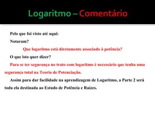 Pelo que foi visto até aqui: Notaram? Que logaritmo está diretamente associado à potência? O que isto quer dizer? Para se ter segurança no trato com logaritmo é necessário que tenha uma segurança total na Teoria de Potenciação. Assim para dar facilidade na aprendizagem de Logaritmo, a Parte 2 será toda ela destinada ao Estudo de Potência e Raízes. 