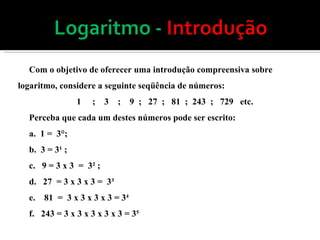 Com o objetivo de oferecer uma introdução compreensiva sobre logaritmo, considere a seguinte seqüência de números: 1  ;  3  ;  9  ;  27  ;  81  ;  243  ;  729  etc. Perceba que cada um destes números pode ser escrito: a.  1 =  3°; b.  3 = 3¹ ;  c.  9 = 3 x 3  =  3² ; d.  27  = 3 x 3 x 3 =  3³  e.  81  =  3 x 3 x 3 x 3 = 3 4 f.  243 = 3 x 3 x 3 x 3 x 3 = 3 5  