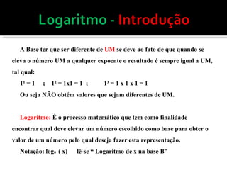 A Base ter que ser diferente de  UM  se deve ao fato de que quando se eleva o número UM a qualquer expoente o resultado é sempre igual a UM, tal qual: 1¹ = 1  ;  1² = 1x1 = 1  ;  1³ = 1 x 1 x 1 = 1 Ou seja NÃO obtém valores que sejam diferentes de UM. Logaritmo:  É o processo matemático que tem como finalidade encontrar qual deve elevar um número escolhido como base para obter o valor de um número pelo qual deseja fazer esta representação.  Notação: log B  ( x)  lê-se “ Logaritmo de x na base B” 