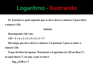 01. Encontre a qual expoente que se deve elevar o número 2 para obter o número 128. Solução Decompondo 128 vem: 128 = 2 x 2 x 2 x 2 x 2 x 2 x 2 = 2  7  Daí chega que deve elevar o número 2 à potencia 7 para se obter o número 128. O que foi feito foi apenas “Encontrar o Logaritmo de 128 na Base 2”, ao qual obteve 7, ou seja, o que se tem é: 