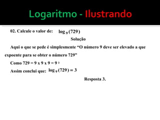 02. Calcule o valor de: Solução Aqui o que se pede é simplesmente “O número 9 deve ser elevado a que expoente para se obter o número 729” Como 729 = 9 x 9 x 9 = 9  3  Assim conclui que: Resposta 3.  