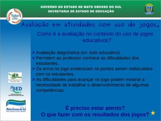 Como é a avaliação no contexto do uso de jogos
educativos?
> Avaliação diagnóstica (ex: ludo educativo).
> Permitem ao professor conhece as dificuldades dos
estudantes.
> Os erros no jogo evidenciam os pontos serem rediscutidos
com os estudantes.
> As dificuldades para avançar no jogo podem mostrar a
necessidade de trabalhar o desenvolvimento de algumas
competências.
É preciso estar atento?
O que fazer com os resultados dos jogos?
Avaliação em atividades com uso de jogos.