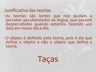Justificativa das teoriasAs teorias são lentes que nos ajudam a perceber peculiaridades da língua, que passam despercebidas quando estamos fazendo uso dela em nosso dia-a-dia.O objeto é definido pela teoria, pois é ela que define o objeto e não o objeto que define a teoria.Taças