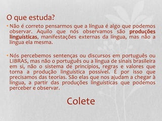 O que estuda?Não é correto pensarmos que a língua é algo que podemos observar. Aquilo que nós observamos são produções linguísticas, manifestações externas da língua, mas não a língua ela mesma.Nós percebemos sentenças ou discursos em português ou LIBRAS, mas não o português ou a língua de sinais brasileira em si, não o sistema de princípios, regras e valores que torna a produção linguística possível. É por isso que precisamos das teorias. São elas que nos ajudam a chegar à língua, a partir das produções linguísticas que podemos perceber e observar.Colete