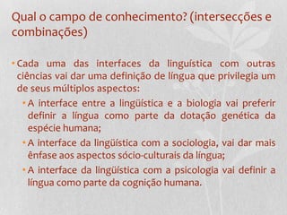 Qual o campo de conhecimento? (intersecções e combinações)Cada uma das interfaces da linguística com outras ciências vai dar uma definição de língua que privilegia um de seus múltiplos aspectos:A interface entre a lingüística e a biologia vai preferir definir a língua como parte da dotação genética da espécie humana;A interface da lingüística com a sociologia, vai dar mais ênfase aos aspectos sócio-culturais da língua; A interface da lingüística com a psicologia vai definir a língua como parte da cognição humana.