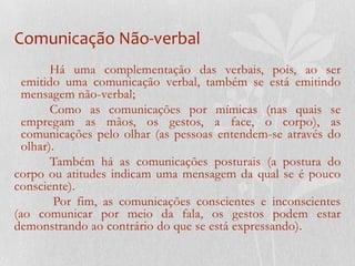Comunicação Não-verbalHá uma complementação das verbais, pois, ao ser emitido uma comunicação verbal, também se está emitindo mensagem não-verbal;	Como as comunicações por mímicas (nas quais se empregam as mãos, os gestos, a face, o corpo), as comunicações pelo olhar (as pessoas entendem-se através do olhar).	Também há as comunicações posturais (a postura do corpo ou atitudes indicam uma mensagem da qual se é pouco consciente).Por fim, as comunicações conscientes e inconscientes (ao comunicar por meio da fala, os gestos podem estar demonstrando ao contrário do que se está expressando).