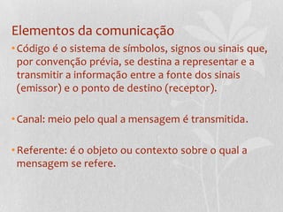 Elementos da comunicaçãoCódigo é o sistema de símbolos, signos ou sinais que, por convenção prévia, se destina a representar e a transmitir a informação entre a fonte dos sinais (emissor) e o ponto de destino (receptor).Canal: meio pelo qual a mensagem é transmitida.Referente: é o objeto ou contexto sobre o qual a mensagem se refere.