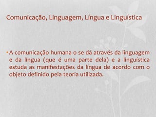 Comunicação, Linguagem, Língua e LinguísticaA comunicação humana o se dá através da linguagem e da língua (que é uma parte dela) e a linguística estuda as manifestações da língua de acordo com o objeto definido pela teoria utilizada.