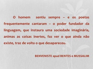 O homem  sentiu sempre – e os poetas frequentemente cantaram – o poder fundador da linguagem, que instaura uma sociedade imaginária, animas as coisas inertes, faz ver o que ainda não existe, traz de volta o que desapareceu.BENVENISTE apud BENTES e MUSSALIM