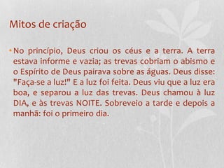 Mitos de criaçãoNo princípio, Deus criou os céus e a terra. A terra estava informe e vazia; as trevas cobriam o abismo e o Espírito de Deus pairava sobre as águas. Deus disse: "Faça-se a luz!" E a luz foi feita. Deus viu que a luz era boa, e separou a luz das trevas. Deus chamou à luz DIA, e às trevas NOITE. Sobreveio a tarde e depois a manhã: foi o primeiro dia.