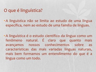 O que é linguística?A linguística não se limita ao estudo de uma língua específica, nem ao estudo de uma família de línguas.A linguística é o estudo científico da língua como um fenômeno natural. É claro que quanto mais avançamos nossos conhecimentos sobre as características das mais variadas línguas naturais, mais bem formamos um entendimento do que é a língua como um todo.
