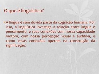 O que é linguística?A língua é sem dúvida parte da cognição humana. Por isso, a linguística investiga a relação entre língua e pensamento, e suas conexões com nossa capacidade motora, com nossa percepção visual e auditiva, e como essas conexões operam na construção da significação.