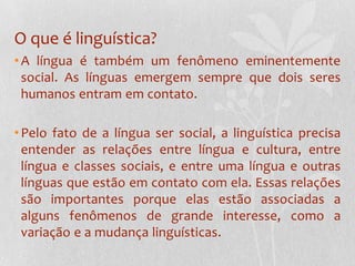 O que é linguística?A língua é também um fenômeno eminentemente social. As línguas emergem sempre que dois seres humanos entram em contato.Pelo fato de a língua ser social, a linguística precisa entender as relações entre língua e cultura, entre língua e classes sociais, e entre uma língua e outras línguas que estão em contato com ela. Essas relações são importantes porque elas estão associadas a alguns fenômenos de grande interesse, como a variação e a mudança linguísticas.
