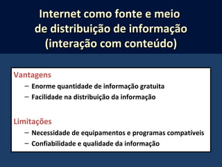 Vantagens
– Enorme quantidade de informação gratuita
– Facilidade na distribuição da informação
Limitações
– Necessidade de equipamentos e programas compatíveis
– Confiabilidade e qualidade da informação
Internet como fonte e meioInternet como fonte e meio
de distribuição de informaçãode distribuição de informação
(interação com conteúdo)(interação com conteúdo)
 
