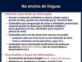 • Internet como fonte de informação
– Acesso a materiais autênticos e atuais a baixo custo (
jornais on-line, portais de conteúdo geral, TeacherTube)
– Conteúdos para preparação de aulas e atividades presenciais:
material pronto ou base para atividades inéditas (
livros gratuitos on-line, atividades para imprimir,
planos de aula)
– Conteúdos para uso do aluno (em casa ou na escola)
• pesquisas sobre um tema (com ou sem indicação de sites)
• textos e atividades on-line (gramática, jogos etc.)
– Conteúdos para capacitação profissional do professor
(periódicos, bibliotecas virtuais, sites de universidades e
pesquisadores etc.)
• Para facilitar a busca de informações...
– Ferramentas de busca:Google (Mais), Yahoo! Kids Directory
No ensino de línguasNo ensino de línguas
 