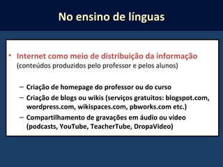 • Internet como meio de distribuição da informação
(conteúdos produzidos pelo professor e pelos alunos)
– Criação de homepage do professor ou do curso
– Criação de blogs ou wikis (serviços gratuitos: blogspot.com,
wordpress.com, wikispaces.com, pbworks.com etc.)
– Compartilhamento de gravações em áudio ou vídeo
(podcasts, YouTube, TeacherTube, DropaVideo)
No ensino de línguasNo ensino de línguas
 