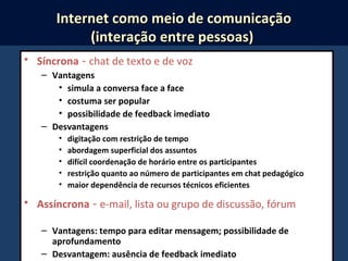 • Síncrona - chat de texto e de voz
– Vantagens
• simula a conversa face a face
• costuma ser popular
• possibilidade de feedback imediato
– Desvantagens
• digitação com restrição de tempo
• abordagem superficial dos assuntos
• difícil coordenação de horário entre os participantes
• restrição quanto ao número de participantes em chat pedagógico
• maior dependência de recursos técnicos eficientes
• Assíncrona - e-mail, lista ou grupo de discussão, fórum
– Vantagens: tempo para editar mensagem; possibilidade de
aprofundamento
– Desvantagem: ausência de feedback imediato
Internet como meio de comunicaçãoInternet como meio de comunicação
(interação entre pessoas)(interação entre pessoas)
 