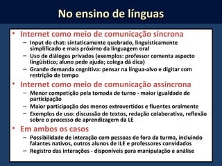 • Internet como meio de comunicação síncrona
– Input do chat: sintaticamente quebrado, linguisticamente
simplificado e mais próximo da linguagem oral
– Uso de diálogos privados (exemplos: professor comenta aspecto
lingüístico; aluno pede ajuda; colega dá dica)
– Grande demanda cognitiva: pensar na língua-alvo e digitar com
restrição de tempo
• Internet como meio de comunicação assíncrona
– Menor competição pela tomada de turno - maior igualdade de
participação
– Maior participação dos menos extrovertidos e fluentes oralmente
– Exemplos de uso: discussão de textos, redação colaborativa, reflexão
sobre o processo de aprendizagem da LE
• Em ambos os casos
– Possibilidade de interação com pessoas de fora da turma, incluindo
falantes nativos, outros alunos de ILE e professores convidados
– Registro das interações - disponíveis para manipulação e análise
No ensino de línguasNo ensino de línguas
 