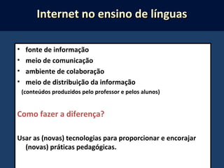 • fonte de informação
• meio de comunicação
• ambiente de colaboração
• meio de distribuição da informação
(conteúdos produzidos pelo professor e pelos alunos)
Como fazer a diferença?
Usar as (novas) tecnologias para proporcionar e encorajar
(novas) práticas pedagógicas.
Internet no ensino de línguasInternet no ensino de línguas
 