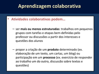 • Atividades colaborativas podem…
– ser mais ou menos estruturadas: trabalhos em pequenos
grupos com tarefas e etapas bem-definidas pelo
professor ou discussões a partir dos interesses e
questões dos alunos
– propor a criação de um produto determinado (ex.
elaboração de um texto, um cartaz, um blog) ou
participação em um processo (ex. exercício de responder
ao trabalho um do outro, discussão sobre textos e
questões)
Aprendizagem colaborativaAprendizagem colaborativa
 