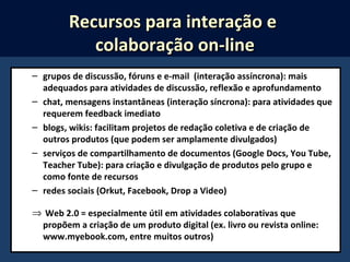 – grupos de discussão, fóruns e e-mail (interação assíncrona): mais
adequados para atividades de discussão, reflexão e aprofundamento
– chat, mensagens instantâneas (interação síncrona): para atividades que
requerem feedback imediato
– blogs, wikis: facilitam projetos de redação coletiva e de criação de
outros produtos (que podem ser amplamente divulgados)
– serviços de compartilhamento de documentos (Google Docs, You Tube,
Teacher Tube): para criação e divulgação de produtos pelo grupo e
como fonte de recursos
– redes sociais (Orkut, Facebook, Drop a Video)
⇒ Web 2.0 = especialmente útil em atividades colaborativas que
propõem a criação de um produto digital (ex. livro ou revista online:
www.myebook.com, entre muitos outros)
Recursos para interação eRecursos para interação e
colaboração on-linecolaboração on-line
 
