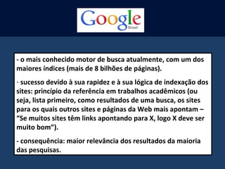 - o mais conhecido motor de busca atualmente, com um dos
maiores índices (mais de 8 bilhões de páginas).
- sucesso devido à sua rapidez e à sua lógica de indexação dos
sites: princípio da referência em trabalhos acadêmicos (ou
seja, lista primeiro, como resultados de uma busca, os sites
para os quais outros sites e páginas da Web mais apontam –
“Se muitos sites têm links apontando para X, logo X deve ser
muito bom”).
- consequência: maior relevância dos resultados da maioria
das pesquisas.
 