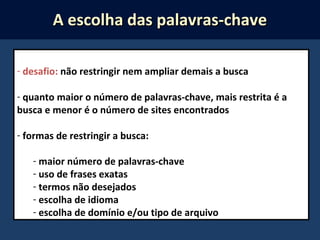 - desafio: não restringir nem ampliar demais a busca
- quanto maior o número de palavras-chave, mais restrita é a
busca e menor é o número de sites encontrados
- formas de restringir a busca:
- maior número de palavras-chave
- uso de frases exatas
- termos não desejados
- escolha de idioma
- escolha de domínio e/ou tipo de arquivo
A escolha das palavras-chaveA escolha das palavras-chave
 