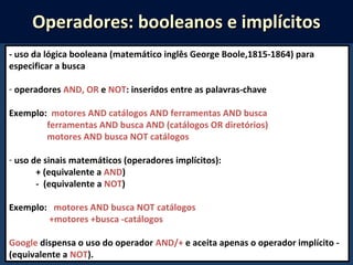 - uso da lógica booleana (matemático inglês George Boole,1815-1864) para
especificar a busca
- operadores AND, OR e NOT: inseridos entre as palavras-chave
Exemplo: motores AND catálogos AND ferramentas AND busca
ferramentas AND busca AND (catálogos OR diretórios)
motores AND busca NOT catálogos
- uso de sinais matemáticos (operadores implícitos):
+ (equivalente a AND)
- (equivalente a NOT)
Exemplo: motores AND busca NOT catálogos
+motores +busca -catálogos
Google dispensa o uso do operador AND/+ e aceita apenas o operador implícito -
(equivalente a NOT).
Operadores: booleanos e implícitosOperadores: booleanos e implícitos
 
