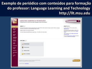 Exemplo de periódico com conteúdos para formaçãoExemplo de periódico com conteúdos para formação
do professor: Language Learning and Technologydo professor: Language Learning and Technology
http://llt.msu.eduhttp://llt.msu.edu
 