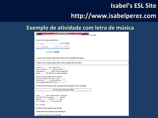 Isabel’s ESL SiteIsabel’s ESL Site
http://www.isabelperez.comhttp://www.isabelperez.com
Exemplo de atividade com letra de músicaExemplo de atividade com letra de música
 