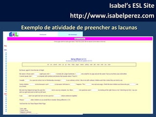 Isabel’s ESL SiteIsabel’s ESL Site
http://www.isabelperez.comhttp://www.isabelperez.com
Exemplo de atividade de preencher as lacunasExemplo de atividade de preencher as lacunas
 