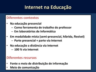 Diferentes contextos
• Na educação presencial
– Como ferramenta de trabalho do professor
– Em laboratórios de Informática
• Em modalidade mista (semi-presencial, híbrida, flexível)
– Parte presencial + parte via Internet
• Na educação a distância via Internet
– 100 % via Internet
Diferentes recursos
• Fonte e meio de distribuição de informação
• Meio de comunicação
Internet na EducaçãoInternet na Educação
 