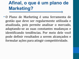 Afinal, o que é um plano de
Marketing?
• O Plano de Marketing é uma ferramenta de
gestão que deve ser regularmente utilizada e
atualizada, pois permite analisar o mercado,
adaptando-se as suas constantes mudanças e
identificando tendências. Por meio dele você
pode definir resultados a serem alcançados e
formular ações para atingir competitividade.
 