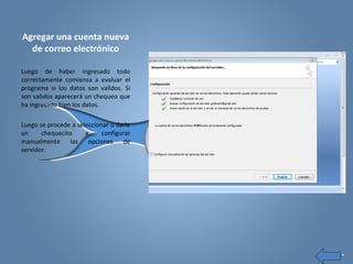 Agregar una cuenta nueva
de correo electrónico
Luego de haber ingresado todo
correctamente comienza a evaluar el
programa si los datos son validos. Si
son validos aparecerá un chequeo que
ha ingresado bien los datos.
Luego se procede a seleccionar o darle
un chequecito a configurar
manualmente las opciones de
servidor.
 