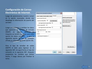 Configuración de Correo
Electrónico de Internet.
Luego de posicionamos nuestro cursor
en la opción avanzadas donde nos
despliega la información de puerto del
servidor.
Luego procedemos a cambiar los datos
que aparecen en servidor de entrada
(IMAP): en algunas opciones la
maquina ya tendrá los datos para esta
opción los datos son 993, y para la
siguiente opción de tipo de conexión
cifrada se utiliza la siguiente opción SSL.
Para el tipo de servidor de salida
(SMTP) el dato para ingresar es el
siguiente 587, de igual forma el tipo de
conexión es la siguiente 587. Después
aceptamos los cambios que hemos
hecho. Y luego damos por finalizar la
tarea.
 
