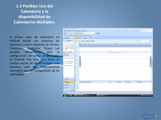 1.3 Posibles Uso del
Calendario y la
disponibilidad de
Calendarios Múltiples.
El primer paso de calendario en
Outlook donde nos muestras las
opciones a mano izquierda de Correo,
Calendario, Contactos, Tareas Las
posibles herramientas para la
configuración de tareas programadas
en Outlook. Nos sirve para llevar un
control exacto de las actividades que
tenemos cada día. Seleccionamos
calendario para la configuración de las
actividades.
 